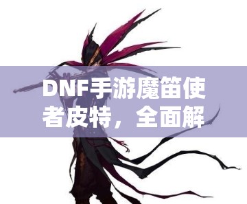 DNF手游魔笛使者皮特，全面解锁并精通其战斗艺术的终极攻略