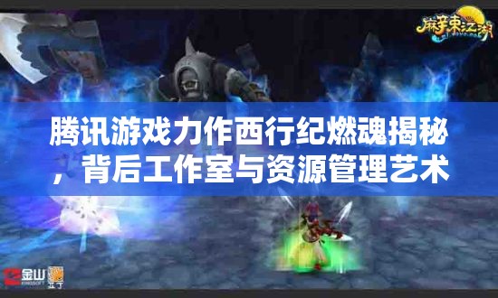 腾讯游戏力作西行纪燃魂揭秘，背后工作室与资源管理艺术的深度探索