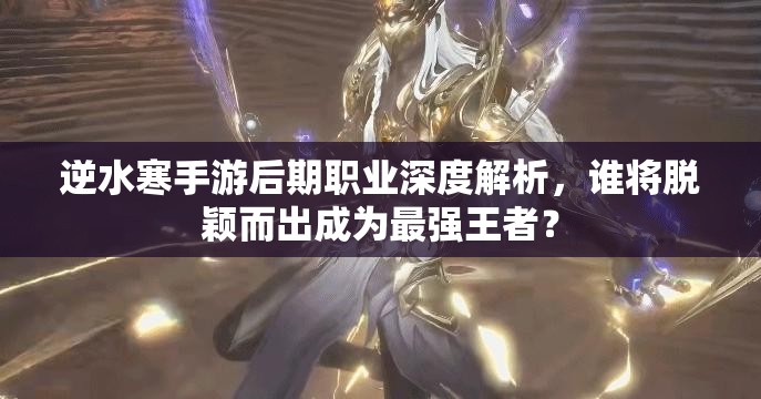 逆水寒手游后期职业深度解析，谁将脱颖而出成为最强王者？