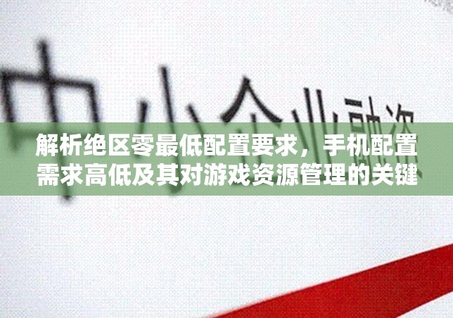 解析绝区零最低配置要求，手机配置需求高低及其对游戏资源管理的关键性与优化方案