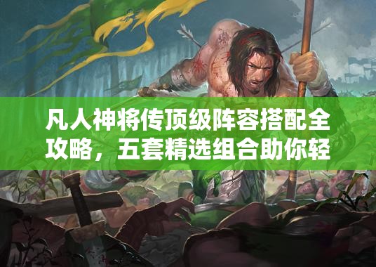 凡人神将传顶级阵容搭配全攻略，五套精选组合助你轻松称霸游戏世界