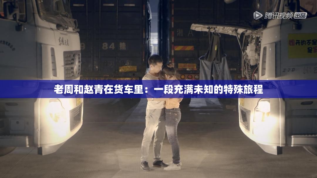 老周和赵青在货车里：一段充满未知的特殊旅程