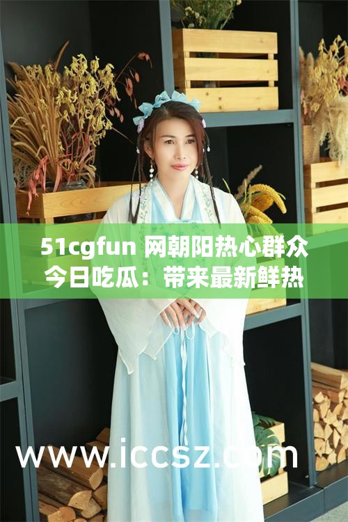 51cgfun 网朝阳热心群众今日吃瓜：带来最新鲜热辣的资讯