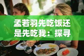 孟若羽先吃饭还是先吃我：探寻这一选择背后的深意