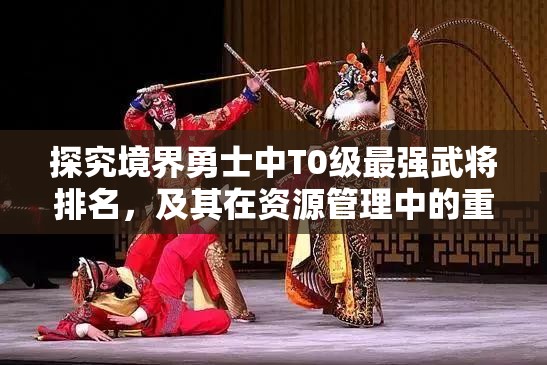 探究境界勇士中T0级最强武将排名，及其在资源管理中的重要性与高效运用策略