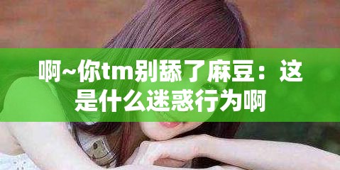 啊~你tm别舔了麻豆：这是什么迷惑行为啊