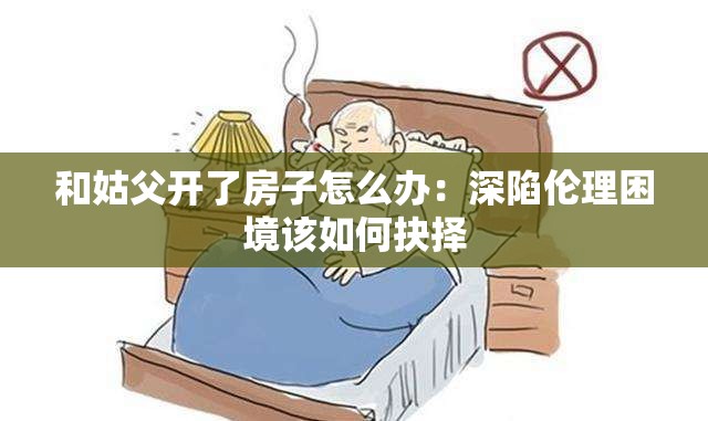 和姑父开了房子怎么办：深陷伦理困境该如何抉择