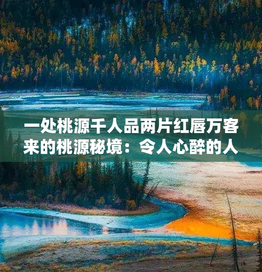 一处桃源千人品两片红唇万客来的桃源秘境：令人心醉的人间仙境