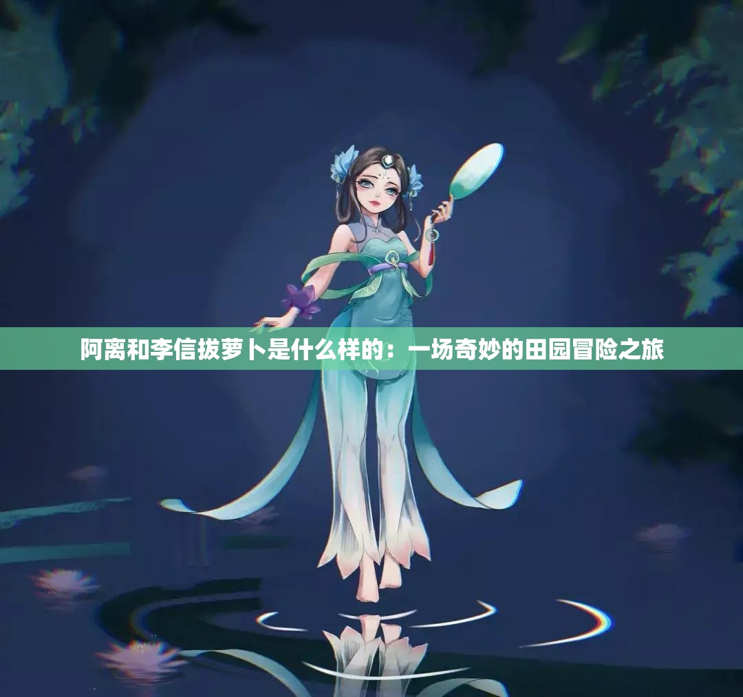 阿离和李信拔萝卜是什么样的：一场奇妙的田园冒险之旅