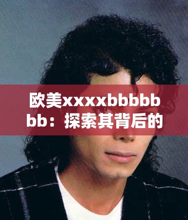 欧美xxxxbbbbbbb：探索其背后的神秘魅力与无限可能