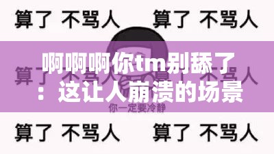 啊啊啊你tm别舔了：这让人崩溃的场景何时能休