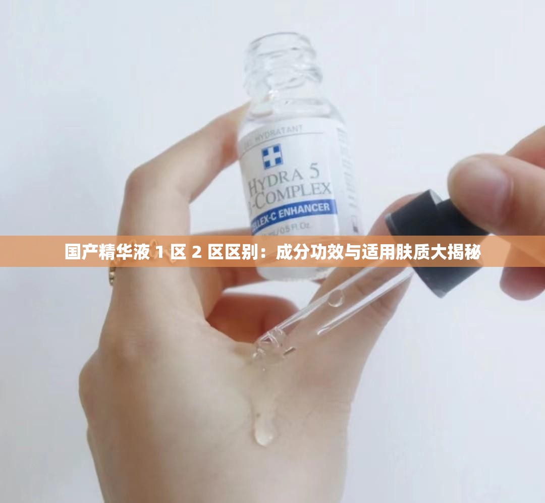 国产精华液 1 区 2 区区别：成分功效与适用肤质大揭秘