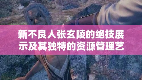 新不良人张玄陵的绝技展示及其独特的资源管理艺术解析