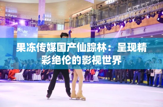 果冻传媒国产仙踪林：呈现精彩绝伦的影视世界