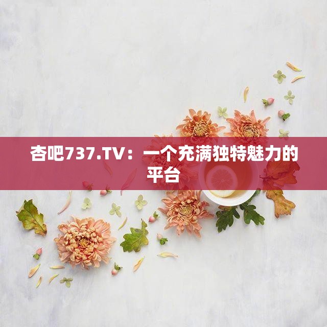 杏吧737.TV：一个充满独特魅力的平台