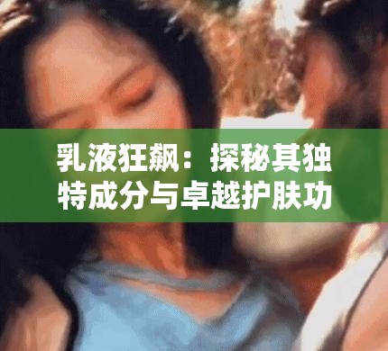 乳液狂飙：探秘其独特成分与卓越护肤功效之旅