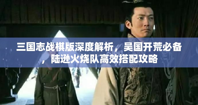 三国志战棋版深度解析，吴国开荒必备，陆逊火烧队高效搭配攻略