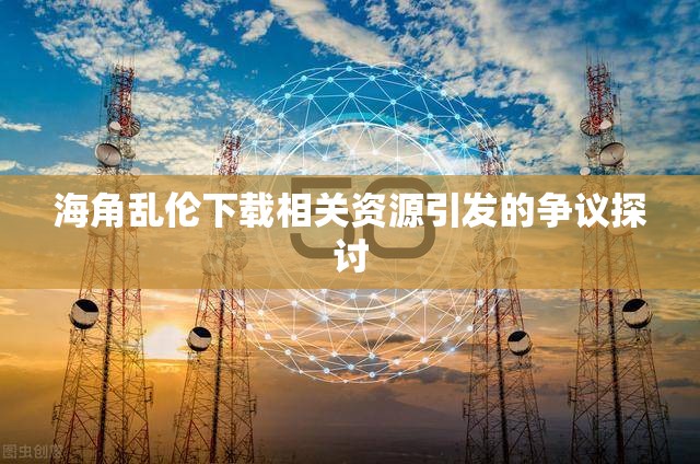 海角乱伦下载相关资源引发的争议探讨