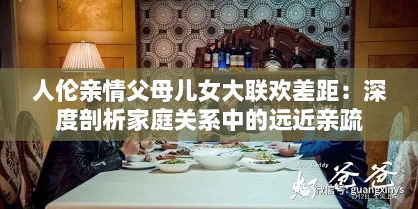 人伦亲情父母儿女大联欢差距：深度剖析家庭关系中的远近亲疏
