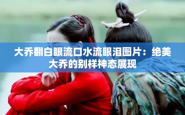 大乔翻白眼流口水流眼泪图片：绝美大乔的别样神态展现