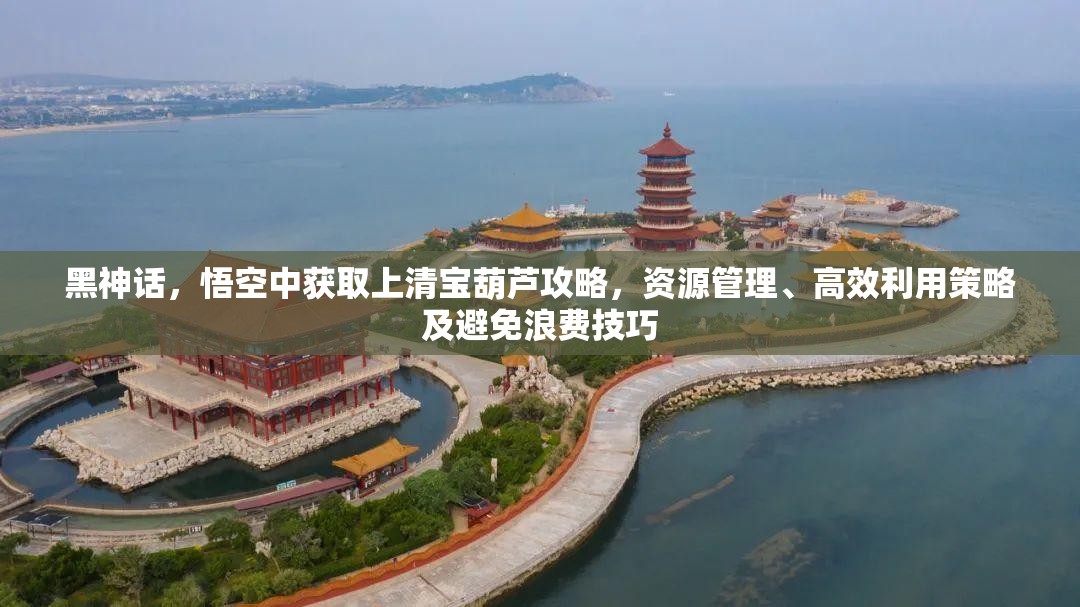 黑神话,悟空中获取上清宝葫芦攻略,资源管理、高效利用策略及避免浪费技巧 黑神话,悟空中获取上清宝葫芦攻略,资源管理、高效利用策略及避免浪费技巧