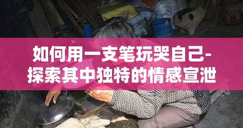 如何用一支笔玩哭自己-探索其中独特的情感宣泄方式