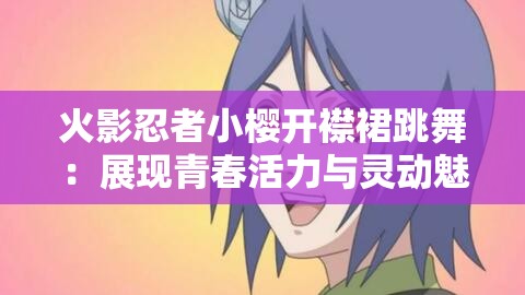 火影忍者小樱开襟裙跳舞：展现青春活力与灵动魅力