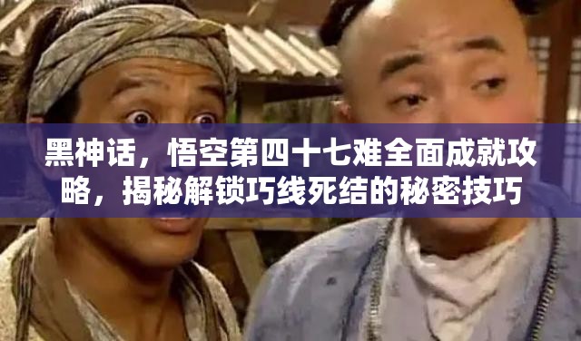 黑神话，悟空第四十七难全面成就攻略，揭秘解锁巧线死结的秘密技巧