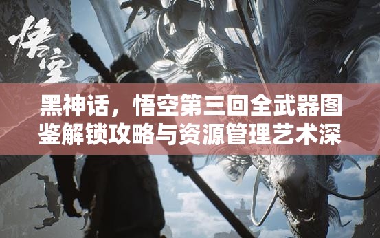 黑神话，悟空第三回全武器图鉴解锁攻略与资源管理艺术深度解析
