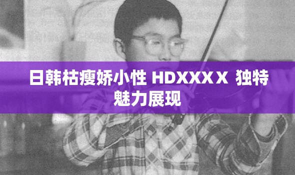 日韩枯瘦娇小性 HDXXXⅩ 独特魅力展现