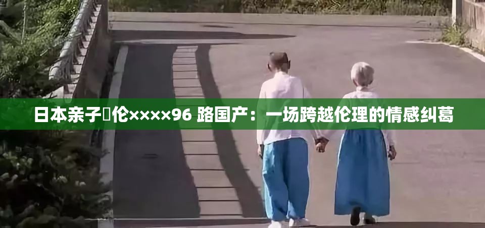 日本亲子薍伦××××96 路国产：一场跨越伦理的情感纠葛