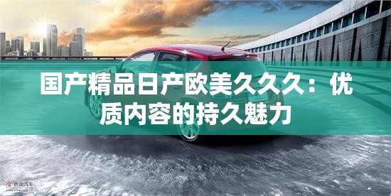 国产精品日产欧美久久久：优质内容的持久魅力