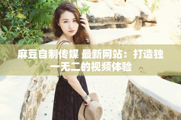 麻豆自制传媒 最新网站：打造独一无二的视频体验