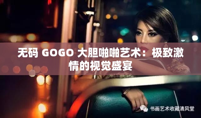 无码 GOGO 大胆啪啪艺术：极致激情的视觉盛宴