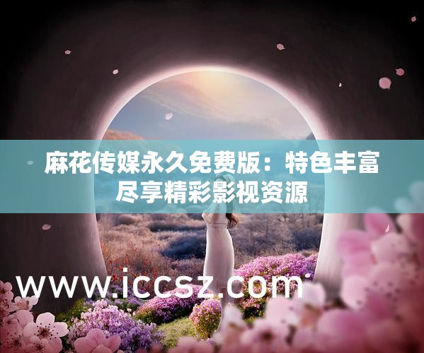 麻花传媒永久免费版：特色丰富尽享精彩影视资源