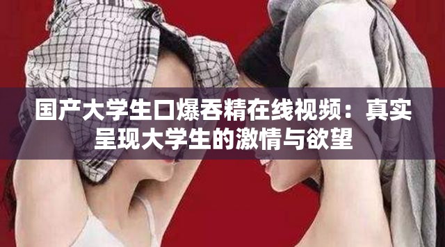 国产大学生口爆吞精在线视频：真实呈现大学生的激情与欲望