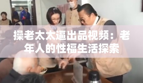 操老太太逼出品视频：老年人的性福生活探索