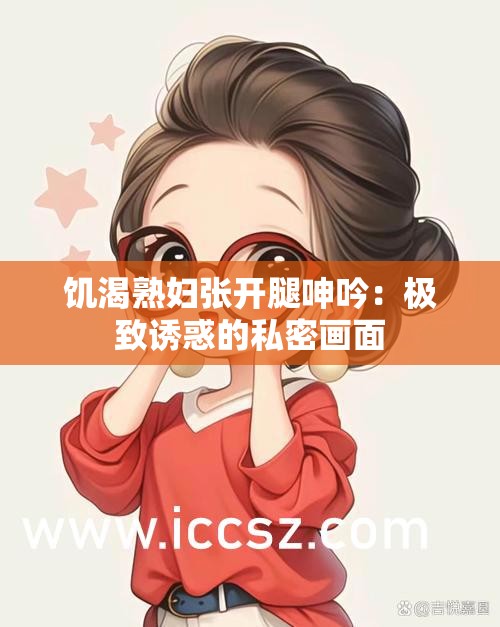 饥渴熟妇张开腿呻吟：极致诱惑的私密画面
