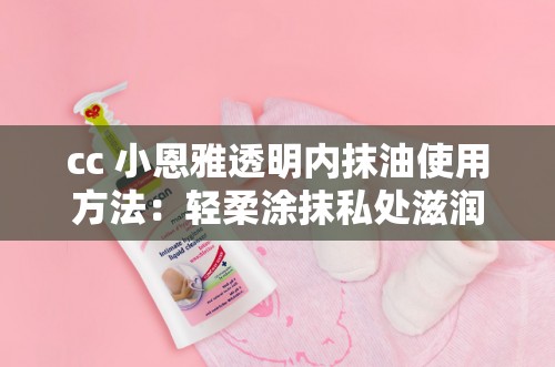 cc 小恩雅透明内抹油使用方法：轻柔涂抹私处滋润呵护
