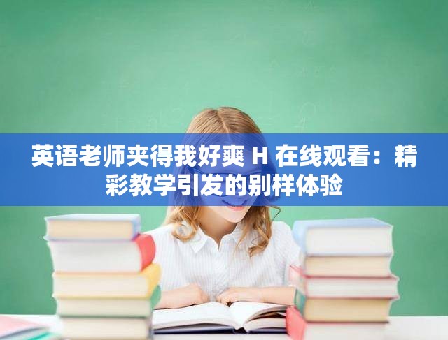 英语老师夹得我好爽 H 在线观看：精彩教学引发的别样体验