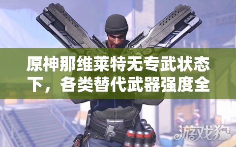 原神那维莱特无专武状态下，各类替代武器强度全面大比拼