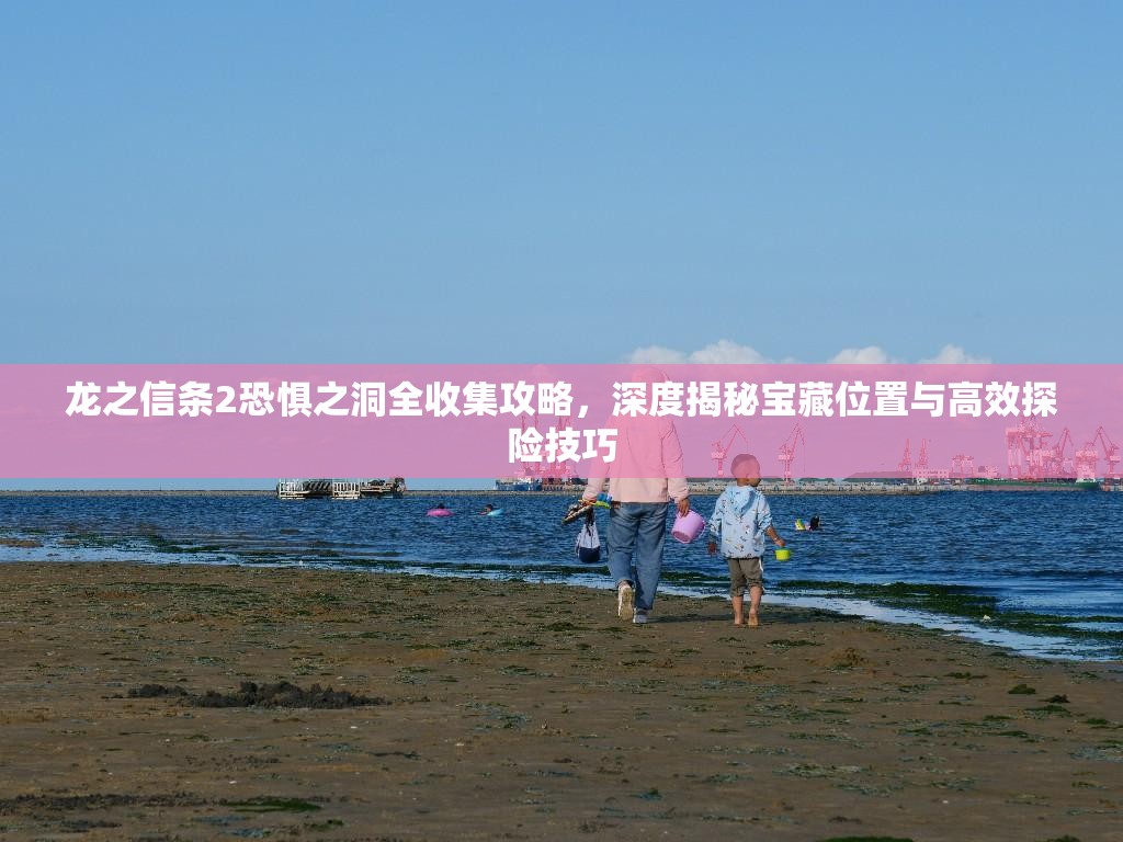 龙之信条2恐惧之洞全收集攻略，深度揭秘宝藏位置与高效探险技巧