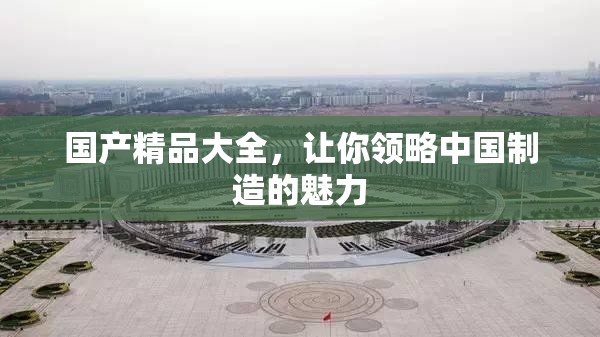 国产精品大全，让你领略中国制造的魅力