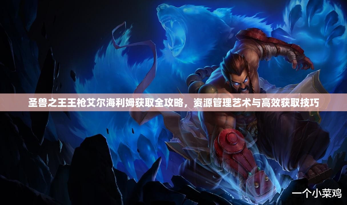 圣兽之王王枪艾尔海利姆获取全攻略，资源管理艺术与高效获取技巧