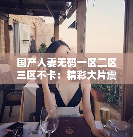 国产人妻无码一区二区三区不卡：精彩大片震撼来袭
