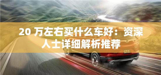 20 万左右买什么车好：资深人士详细解析推荐