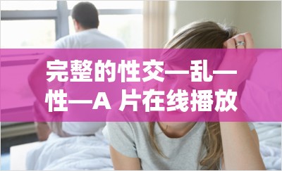 完整的性交—乱—性—A 片在线播放：探索两性关系的另一面