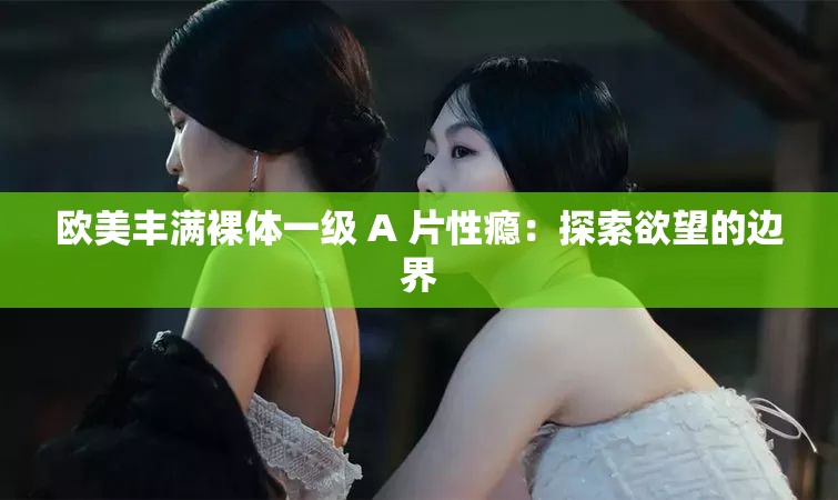 欧美丰满裸体一级 A 片性瘾：探索欲望的边界