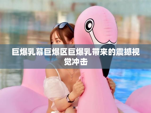 巨爆乳幕巨爆区巨爆乳带来的震撼视觉冲击