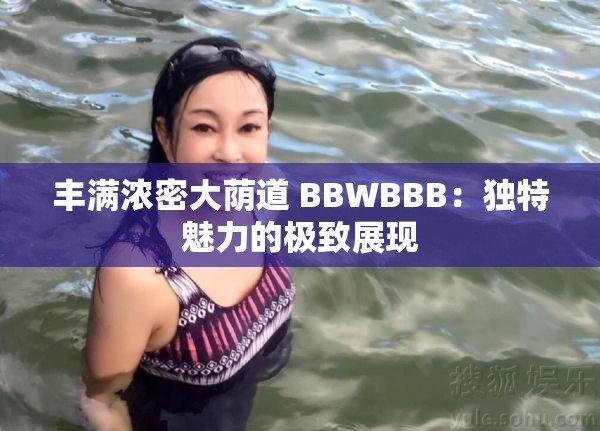 丰满浓密大荫道 BBWBBB：独特魅力的极致展现